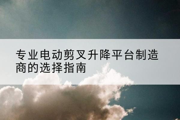 环翠电动剪叉升降平台厂家-专业电动剪叉升降平台制造商的选择指南