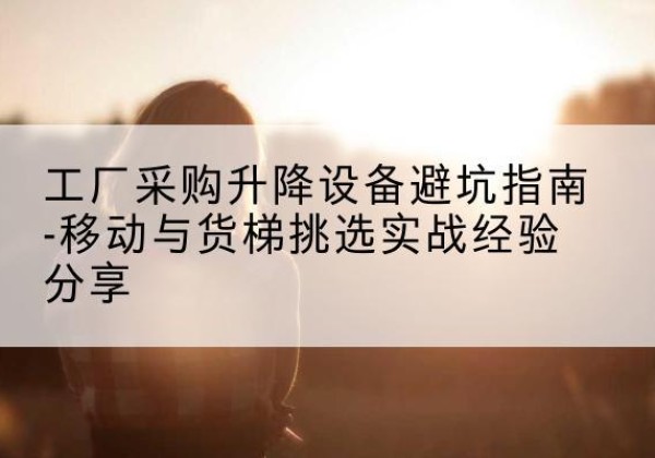 环翠移动式升降机怎么选-工厂采购升降设备避坑指南-移动与货梯挑选实战经验分享