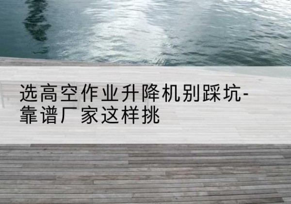 环翠剪叉式升降机厂家-选高空作业升降机别踩坑-靠谱厂家这样挑