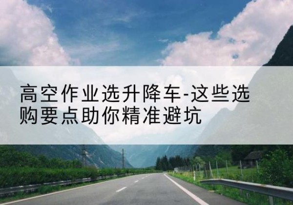环翠升降车厂家-高空作业选升降车-这些选购要点助你*避坑