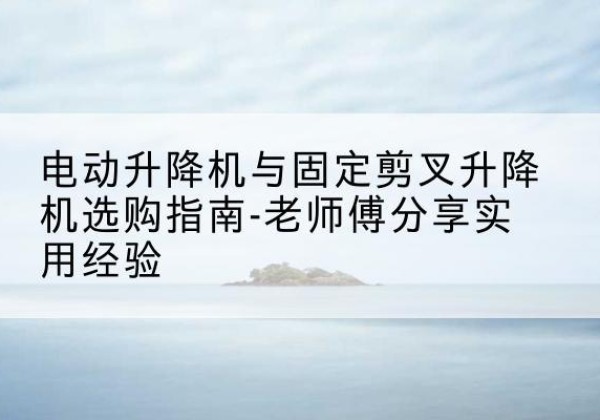 环翠电动升降机怎么选-电动升降机与固定剪叉升降机选购指南-老师傅分享实用经验