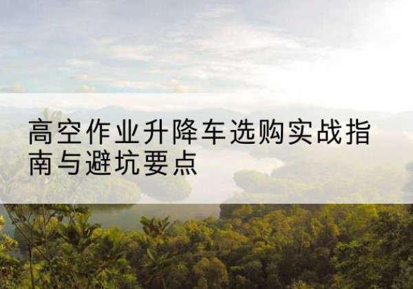 环翠升降车怎么选-高空作业升降车选购实战指南与避坑要点