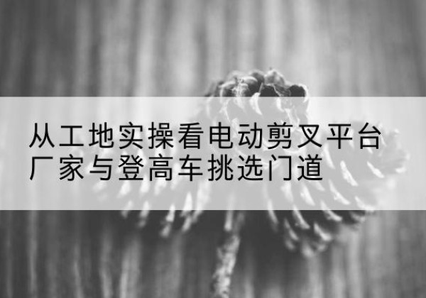 环翠电动剪叉升降平台厂家-从工地实操看电动剪叉平台厂家与登高车挑选门道