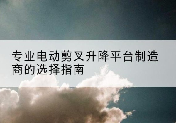 环翠电动剪叉升降平台厂家-专业电动剪叉升降平台制造商的选择指南